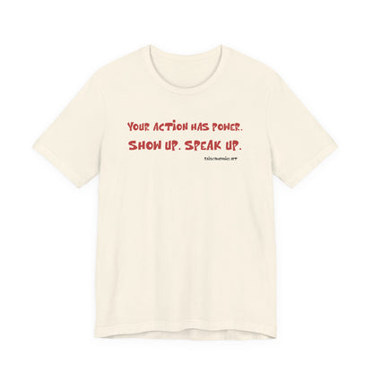 Your Action Has Power.  Show up.  Speak up.  Unisex tee